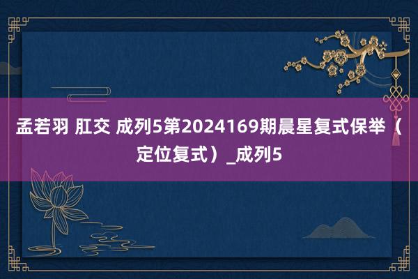 孟若羽 肛交 成列5第2024169期晨星复式保举（定位复式）_成列5