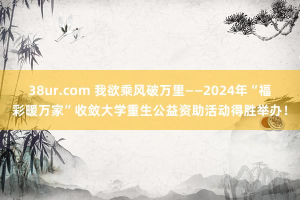 38ur.com 我欲乘风破万里——2024年“福彩暖万家”收敛大学重生公益资助活动得胜举办！