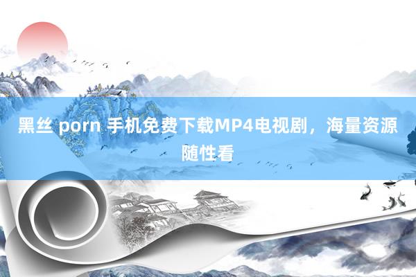 黑丝 porn 手机免费下载MP4电视剧，海量资源随性看