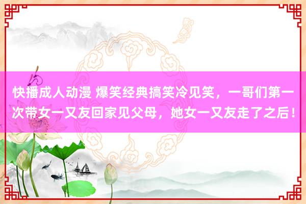 快播成人动漫 爆笑经典搞笑冷见笑，一哥们第一次带女一又友回家见父母，她女一又友走了之后！