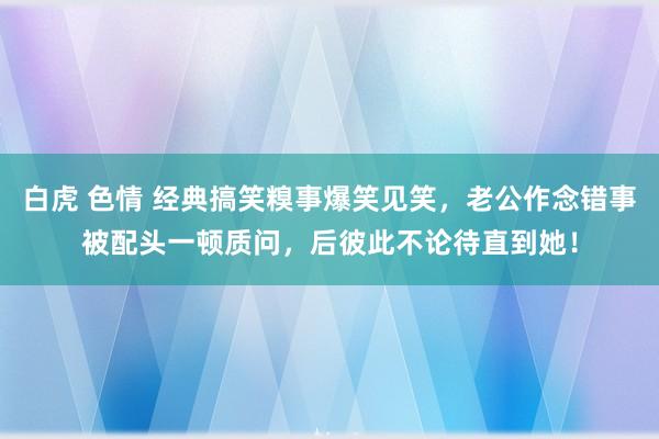 白虎 色情 经典搞笑糗事爆笑见笑，老公作念错事被配头一顿质问，后彼此不论待直到她！