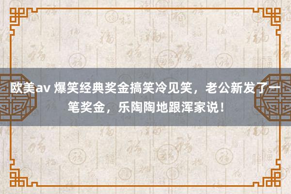 欧美av 爆笑经典奖金搞笑冷见笑，老公新发了一笔奖金，乐陶陶地跟浑家说！