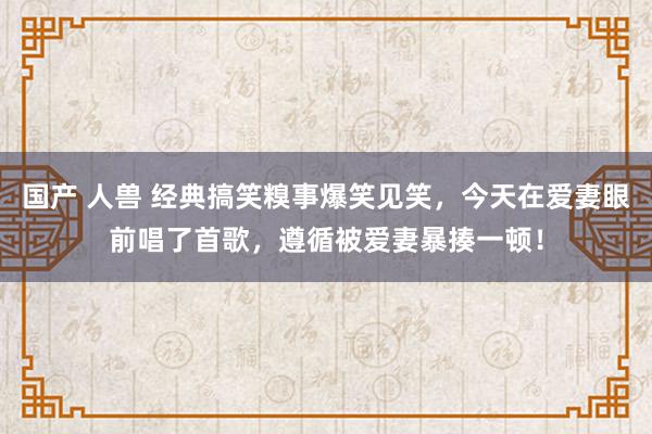 国产 人兽 经典搞笑糗事爆笑见笑，今天在爱妻眼前唱了首歌，遵循被爱妻暴揍一顿！