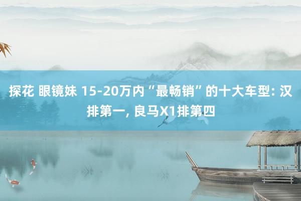 探花 眼镜妹 15-20万内“最畅销”的十大车型: 汉排第一， 良马X1排第四