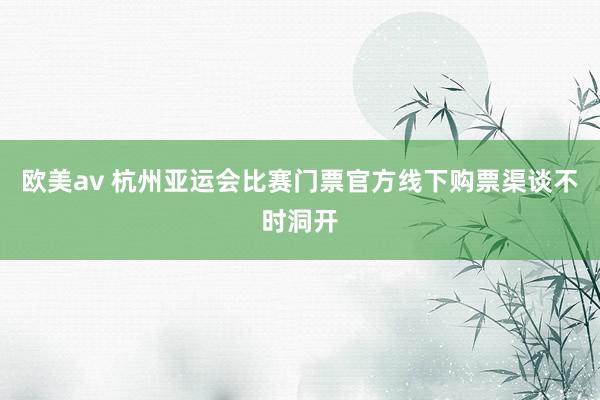 欧美av 杭州亚运会比赛门票官方线下购票渠谈不时洞开