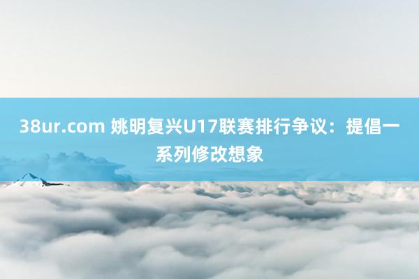 38ur.com 姚明复兴U17联赛排行争议：提倡一系列修改想象