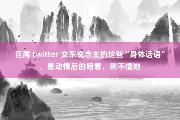 巨屌 twitter 女东说念主的这些“身体话语”，是动情后的暗意，别不懂她