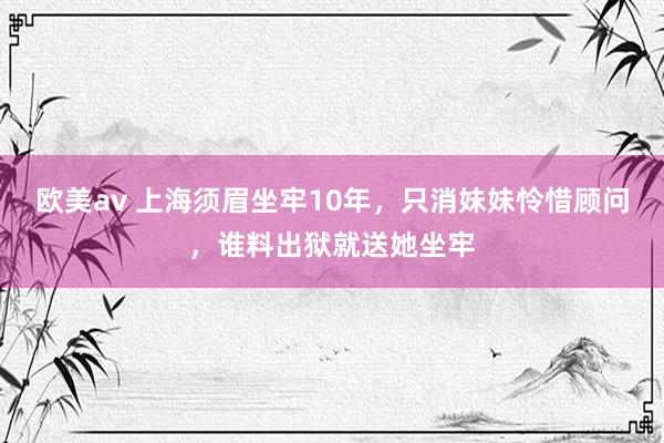 欧美av 上海须眉坐牢10年，只消妹妹怜惜顾问，谁料出狱就送她坐牢