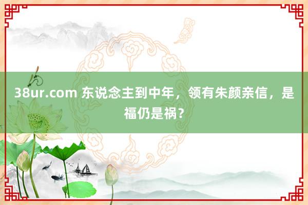 38ur.com 东说念主到中年，领有朱颜亲信，是福仍是祸？