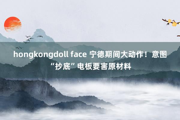 hongkongdoll face 宁德期间大动作！意图“抄底”电板要害原材料