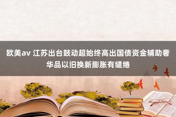 欧美av 江苏出台鼓动超始终高出国债资金辅助奢华品以旧换新膨胀有缱绻