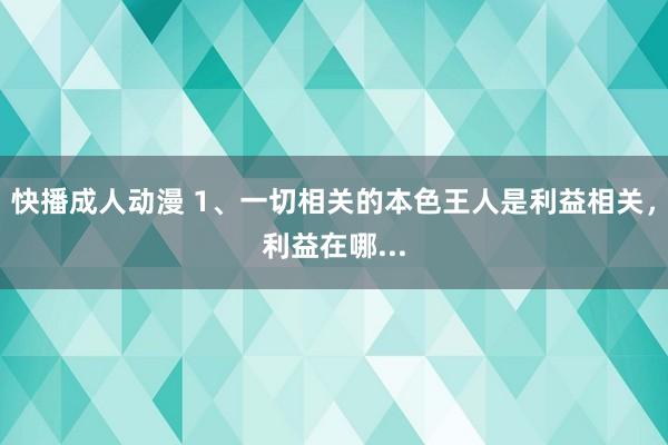 快播成人动漫 1、一切相关的本色王人是利益相关，利益在哪...