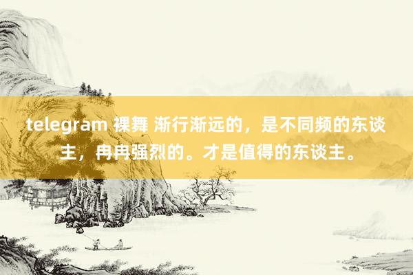 telegram 裸舞 渐行渐远的，是不同频的东谈主，冉冉强烈的。才是值得的东谈主。