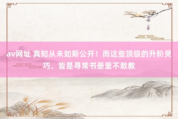 av网址 真知从未如斯公开！而这些顶级的升阶灵巧，皆是寻常书册里不敢教