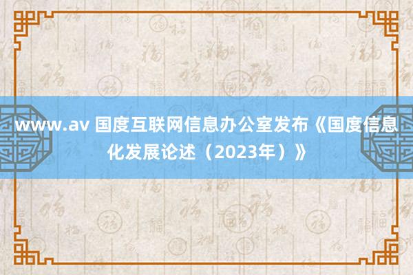 www.av 国度互联网信息办公室发布《国度信息化发展论述（2023年）》