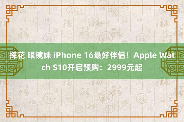 探花 眼镜妹 iPhone 16最好伴侣！Apple Watch S10开启预购：2999元起