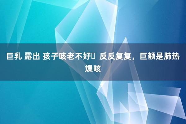 巨乳 露出 孩子咳老不好❓反反复复，巨额是肺热燥咳