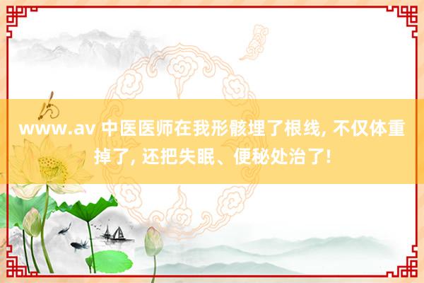 www.av 中医医师在我形骸埋了根线， 不仅体重掉了， 还把失眠、便秘处治了!