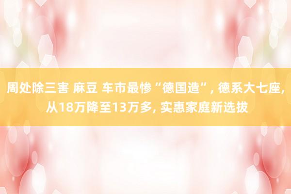 周处除三害 麻豆 车市最惨“德国造”， 德系大七座， 从18万降至13万多， 实惠家庭新选拔