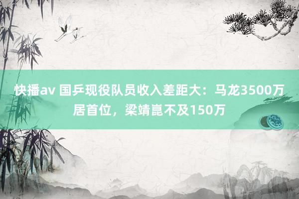 快播av 国乒现役队员收入差距大：马龙3500万居首位，梁靖崑不及150万