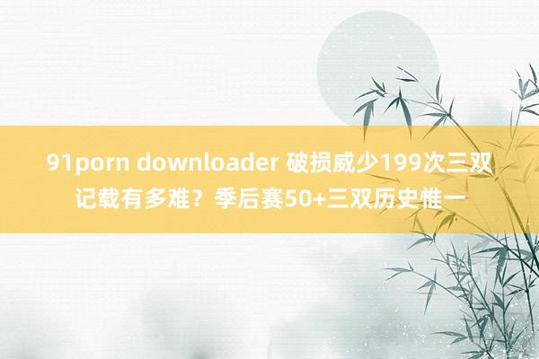 91porn downloader 破损威少199次三双记载有多难？季后赛50+三双历史惟一