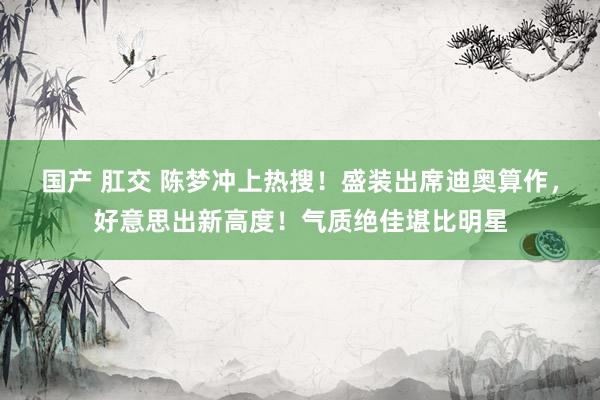 国产 肛交 陈梦冲上热搜！盛装出席迪奥算作，好意思出新高度！气质绝佳堪比明星