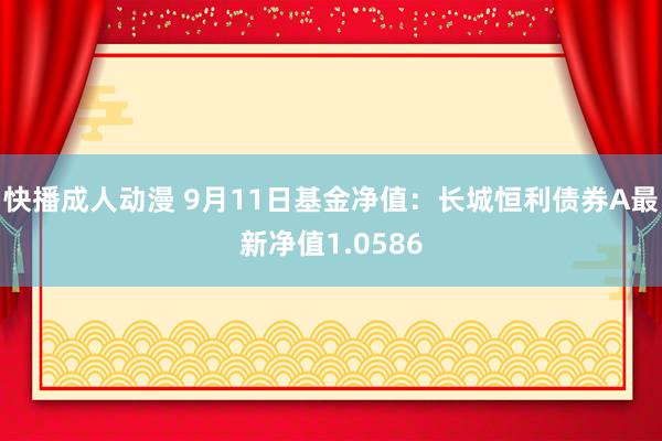 快播成人动漫 9月11日基金净值：长城恒利债券A最新净值1.0586