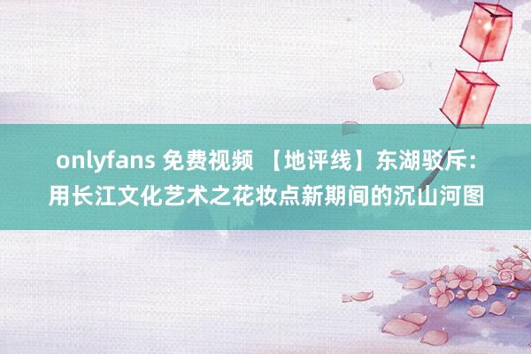 onlyfans 免费视频 【地评线】东湖驳斥：用长江文化艺术之花妆点新期间的沉山河图