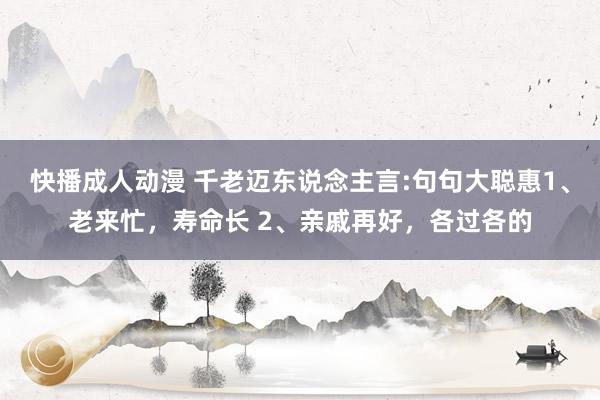 快播成人动漫 千老迈东说念主言:句句大聪惠1、老来忙，寿命长 2、亲戚再好，各过各的