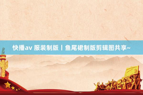 快播av 服装制版丨鱼尾裙制版剪辑图共享~