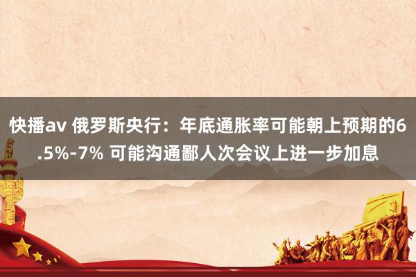 快播av 俄罗斯央行：年底通胀率可能朝上预期的6.5%-7% 可能沟通鄙人次会议上进一步加息