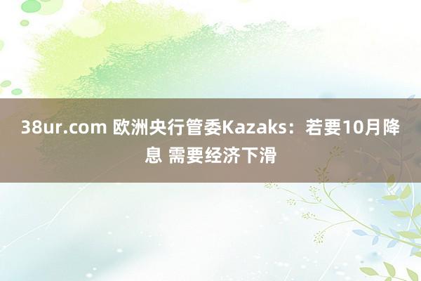 38ur.com 欧洲央行管委Kazaks：若要10月降息 需要经济下滑