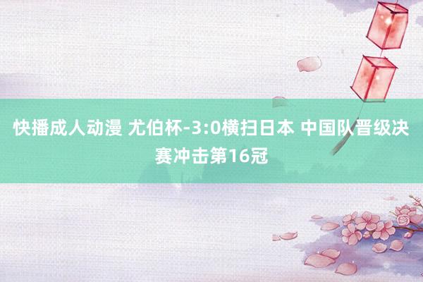 快播成人动漫 尤伯杯-3:0横扫日本 中国队晋级决赛冲击第16冠