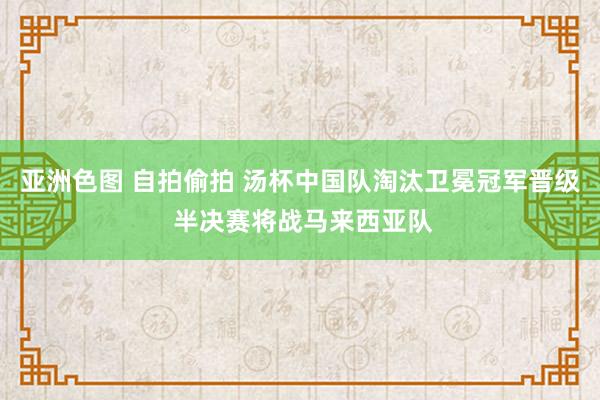 亚洲色图 自拍偷拍 汤杯中国队淘汰卫冕冠军晋级 半决赛将战马来西亚队