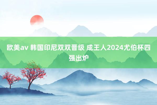 欧美av 韩国印尼双双晋级 成王人2024尤伯杯四强出炉