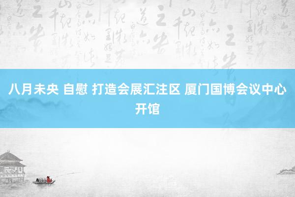 八月未央 自慰 打造会展汇注区 厦门国博会议中心开馆