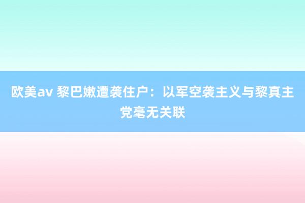 欧美av 黎巴嫩遭袭住户：以军空袭主义与黎真主党毫无关联