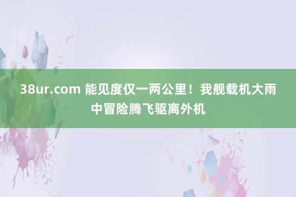 38ur.com 能见度仅一两公里！我舰载机大雨中冒险腾飞驱离外机