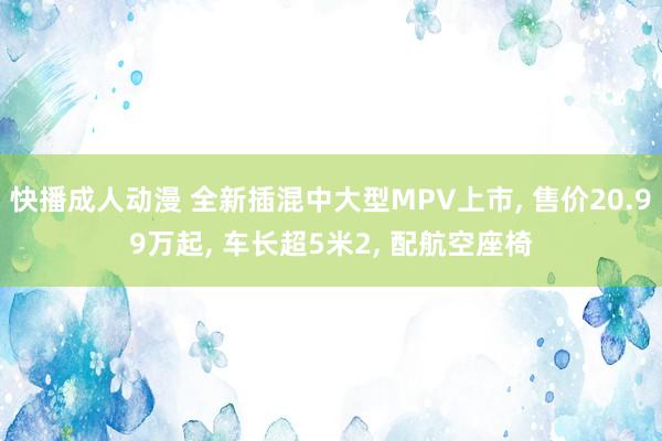 快播成人动漫 全新插混中大型MPV上市， 售价20.99万起， 车长超5米2， 配航空座椅