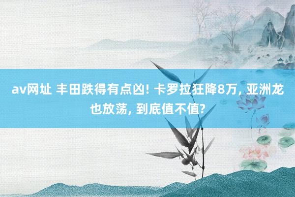 av网址 丰田跌得有点凶! 卡罗拉狂降8万， 亚洲龙也放荡， 到底值不值?