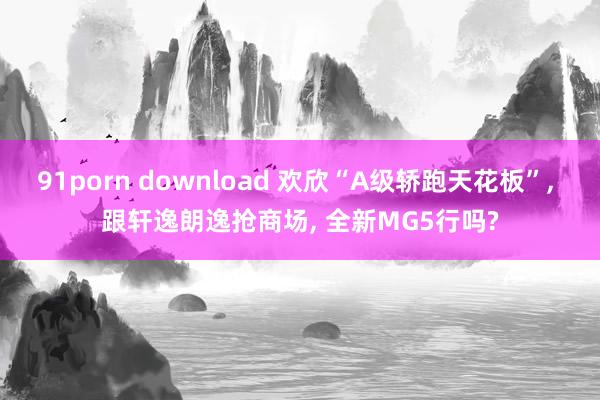 91porn download 欢欣“A级轿跑天花板”， 跟轩逸朗逸抢商场， 全新MG5行吗?