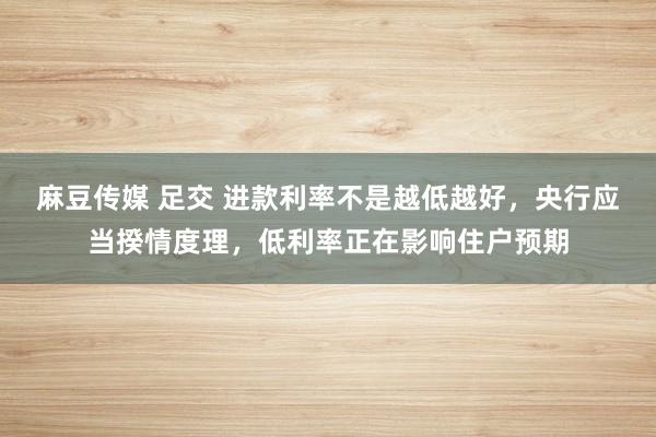 麻豆传媒 足交 进款利率不是越低越好，央行应当揆情度理，低利率正在影响住户预期