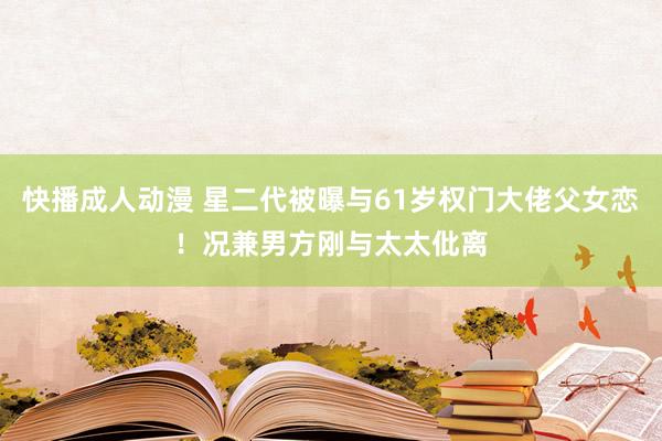 快播成人动漫 星二代被曝与61岁权门大佬父女恋！况兼男方刚与太太仳离