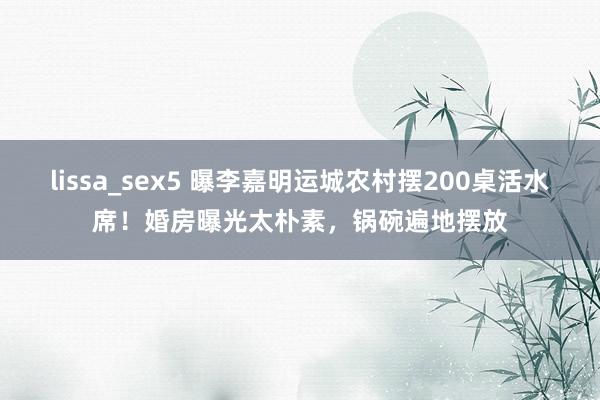 lissa_sex5 曝李嘉明运城农村摆200桌活水席！婚房曝光太朴素，锅碗遍地摆放