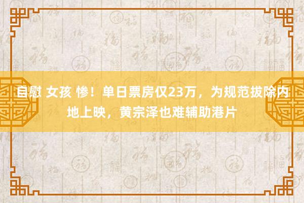 自慰 女孩 惨！单日票房仅23万，为规范拔除内地上映，黄宗泽也难辅助港片