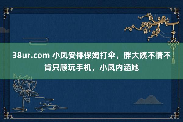 38ur.com 小凤安排保姆打伞，胖大姨不情不肯只顾玩手机，小凤内涵她