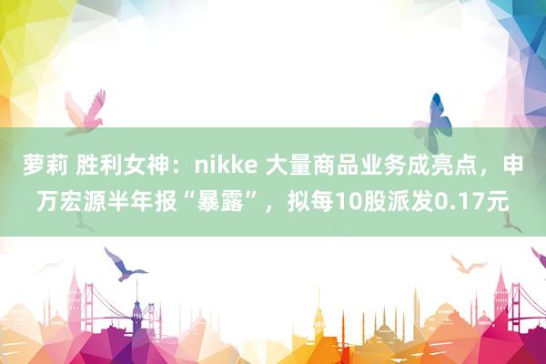 萝莉 胜利女神：nikke 大量商品业务成亮点，申万宏源半年报“暴露”，拟每10股派发0.17元