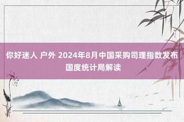 你好迷人 户外 2024年8月中国采购司理指数发布 国度统计局解读