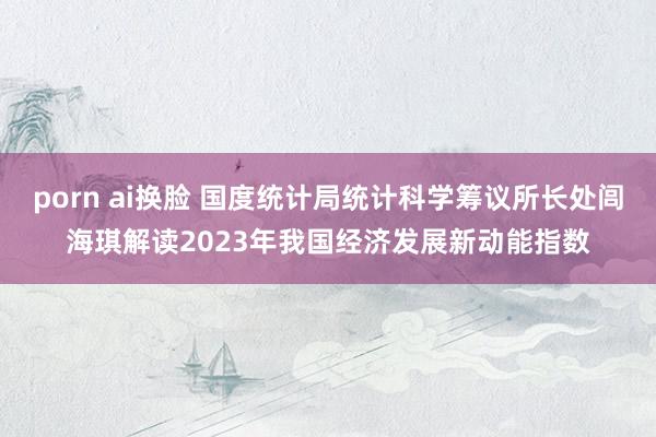 porn ai换脸 国度统计局统计科学筹议所长处闾海琪解读2023年我国经济发展新动能指数