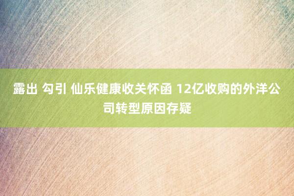 露出 勾引 仙乐健康收关怀函 12亿收购的外洋公司转型原因存疑